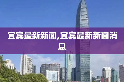 宜宾新闻最新,宜宾新闻最新热点，城市发展的脉搏与民生改善的脚步，宜宾新闻热点，城市发展与民生改善同步前行